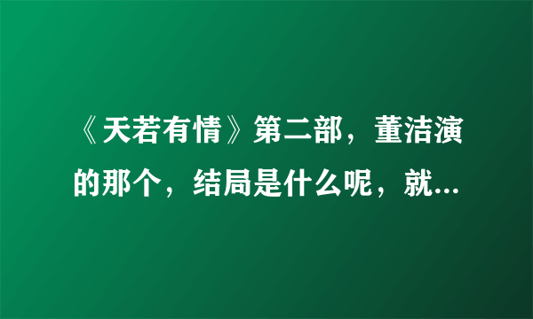 《天若有情》第二部，董洁演的那个，结局是什么呢，就要简洁的，主要人物的结局？