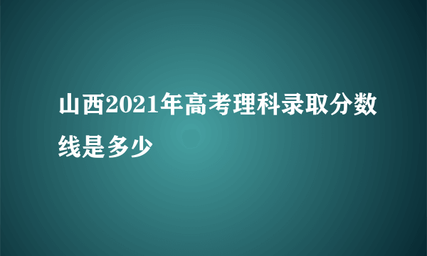 山西2021年高考理科录取分数线是多少