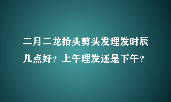 二月二龙抬头剪头发理发时辰几点好？上午理发还是下午？