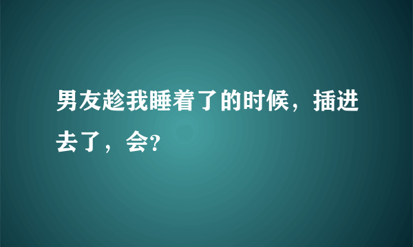 男友趁我睡着了的时候，插进去了，会？