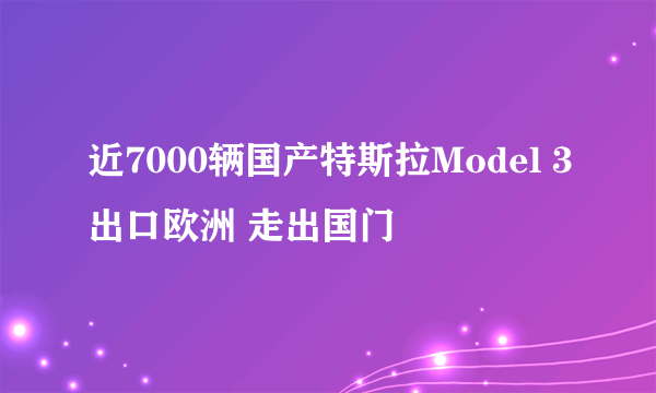 近7000辆国产特斯拉Model 3出口欧洲 走出国门