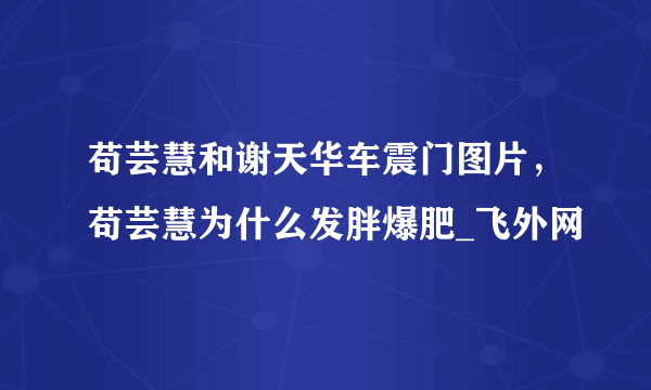 苟芸慧和谢天华车震门图片，苟芸慧为什么发胖爆肥_飞外网