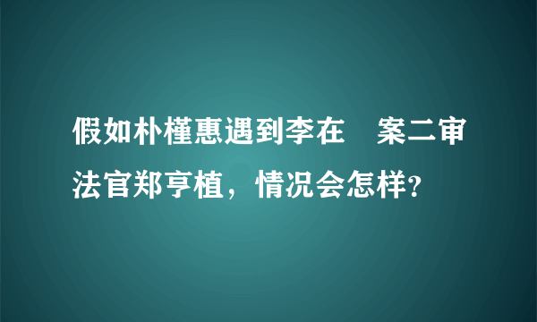 假如朴槿惠遇到李在镕案二审法官郑亨植，情况会怎样？