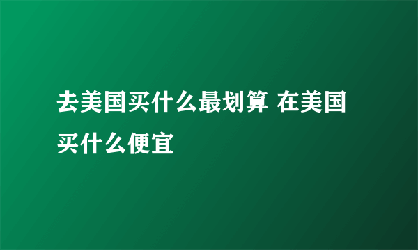 去美国买什么最划算 在美国买什么便宜