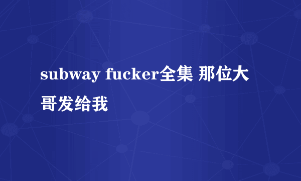 subway fucker全集 那位大哥发给我