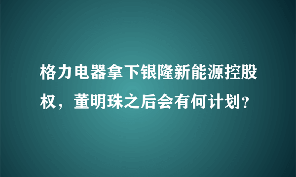 格力电器拿下银隆新能源控股权，董明珠之后会有何计划？