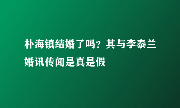 朴海镇结婚了吗？其与李泰兰婚讯传闻是真是假