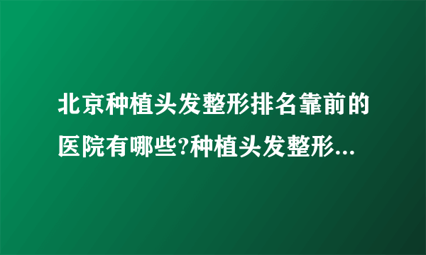 北京种植头发整形排名靠前的医院有哪些?种植头发整形前三名推荐!