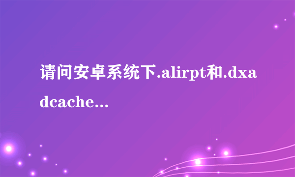 请问安卓系统下.alirpt和.dxadcache这两个文件是由什么程序生成的？有什么功能？可以删除吗？