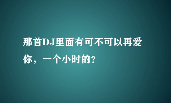 那首DJ里面有可不可以再爱你，一个小时的？