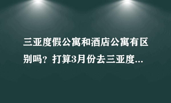 三亚度假公寓和酒店公寓有区别吗？打算3月份去三亚度假，特来问问，要怎么样预订？谁有经验的来说下！