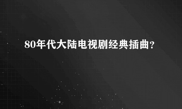 80年代大陆电视剧经典插曲？