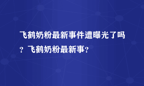 飞鹤奶粉最新事件遭曝光了吗？飞鹤奶粉最新事？