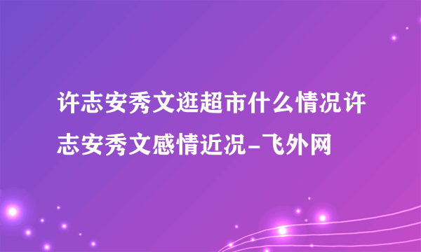 许志安秀文逛超市什么情况许志安秀文感情近况-飞外网