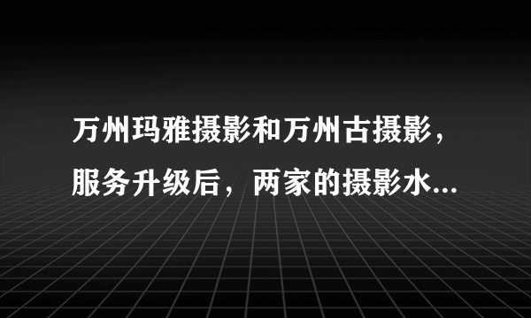 万州玛雅摄影和万州古摄影，服务升级后，两家的摄影水准，是否得到提升，到底哪家更有时尚眼光些