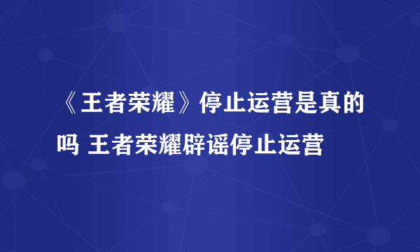 《王者荣耀》停止运营是真的吗 王者荣耀辟谣停止运营