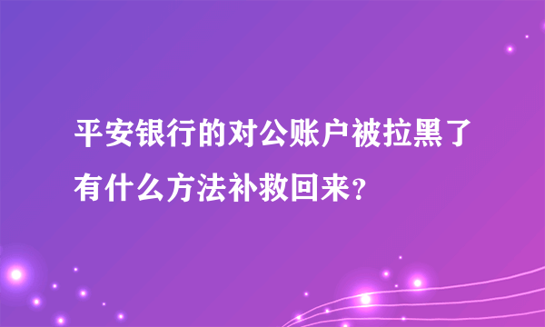 平安银行的对公账户被拉黑了有什么方法补救回来？