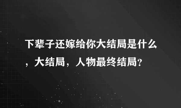 下辈子还嫁给你大结局是什么，大结局，人物最终结局？