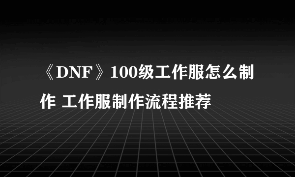 《DNF》100级工作服怎么制作 工作服制作流程推荐