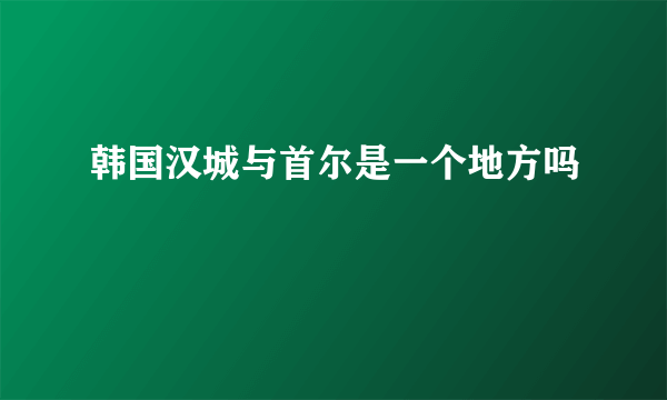 韩国汉城与首尔是一个地方吗