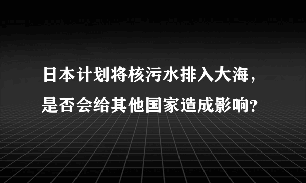 日本计划将核污水排入大海，是否会给其他国家造成影响？