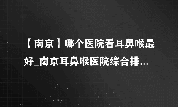 【南京】哪个医院看耳鼻喉最好_南京耳鼻喉医院综合排名榜单？