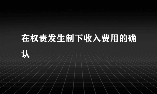 在权责发生制下收入费用的确认