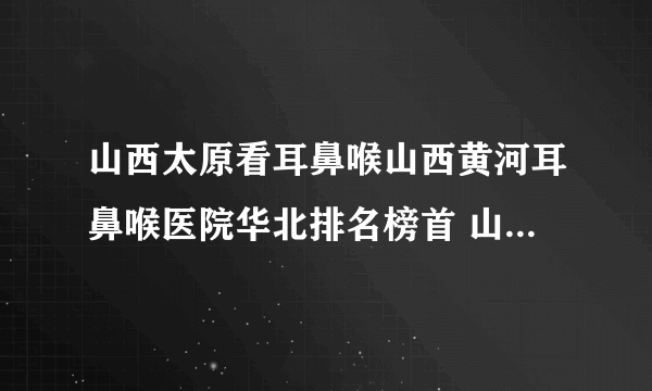 山西太原看耳鼻喉山西黄河耳鼻喉医院华北排名榜首 山西黄河专业耳鼻喉医院