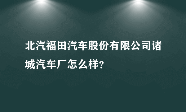 北汽福田汽车股份有限公司诸城汽车厂怎么样？