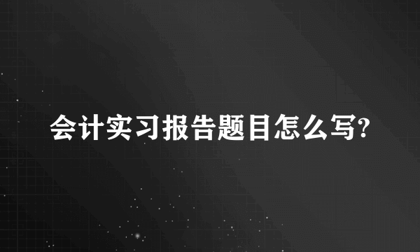 会计实习报告题目怎么写?