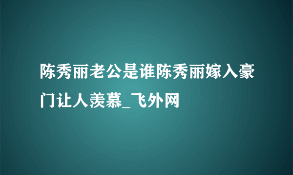 陈秀丽老公是谁陈秀丽嫁入豪门让人羡慕_飞外网