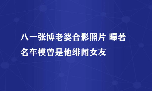 八一张博老婆合影照片 曝著名车模曾是他绯闻女友