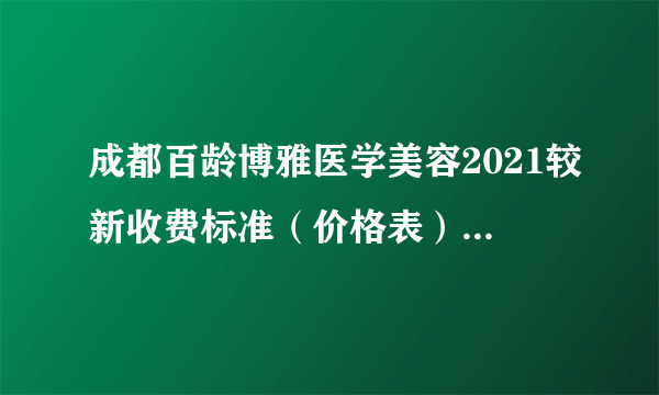 成都百龄博雅医学美容2021较新收费标准（价格表）正式公开|医院真人整形案例共享