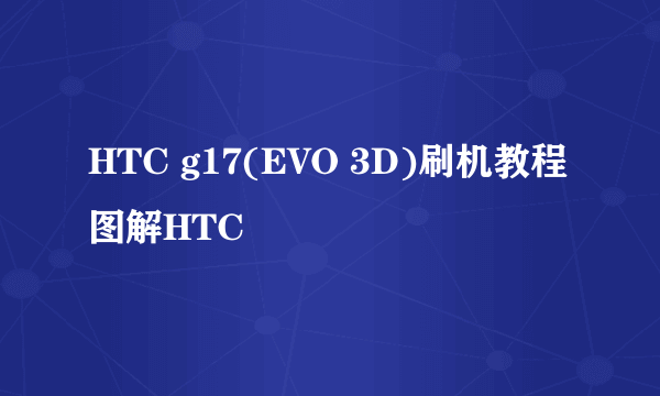 HTC g17(EVO 3D)刷机教程图解HTC