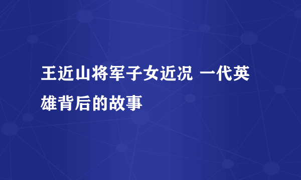 王近山将军子女近况 一代英雄背后的故事