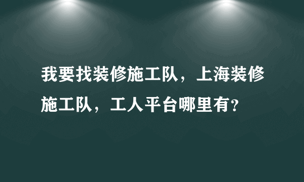 我要找装修施工队，上海装修施工队，工人平台哪里有？