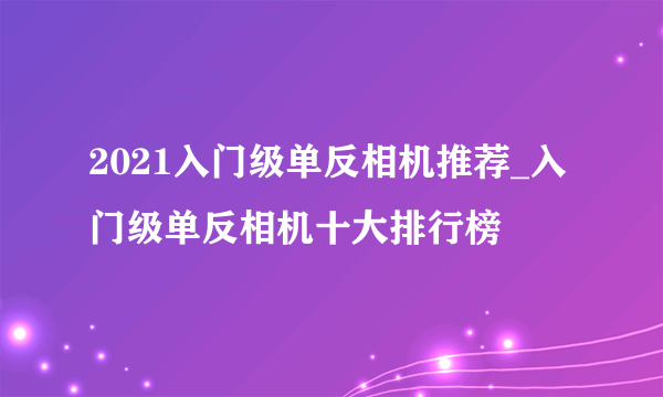 2021入门级单反相机推荐_入门级单反相机十大排行榜