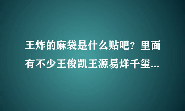 王炸的麻袋是什么贴吧？里面有不少王俊凯王源易烊千玺的帖子，但又不像tfboys贴吧，谁知道啊求科普