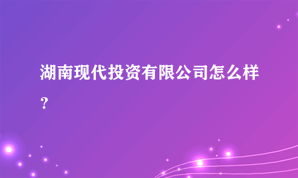 湖南现代投资有限公司怎么样？