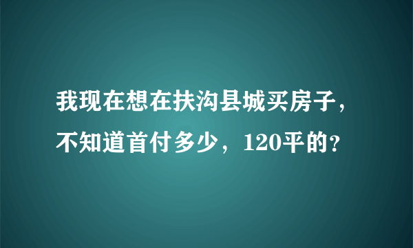 我现在想在扶沟县城买房子，不知道首付多少，120平的？