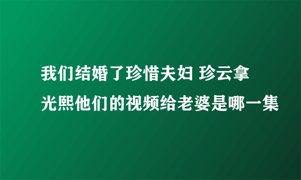 我们结婚了珍惜夫妇 珍云拿光熙他们的视频给老婆是哪一集