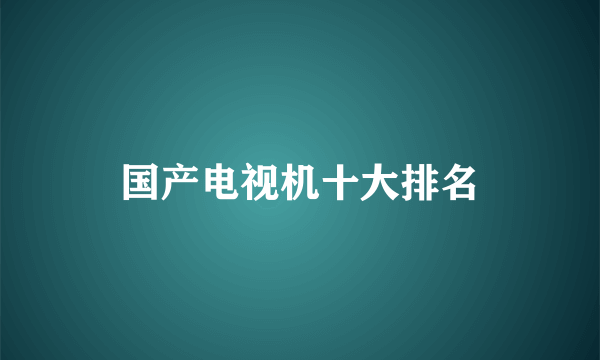 国产电视机十大排名