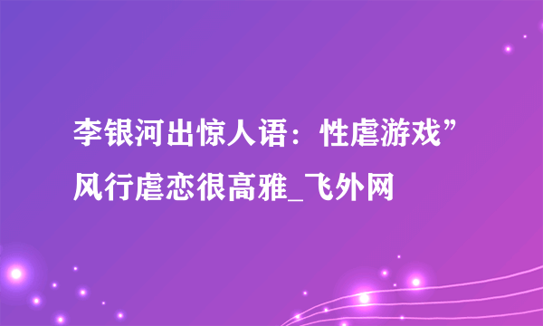 李银河出惊人语：性虐游戏”风行虐恋很高雅_飞外网