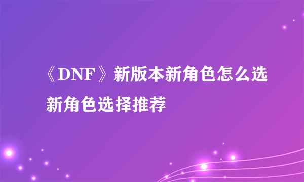 《DNF》新版本新角色怎么选 新角色选择推荐