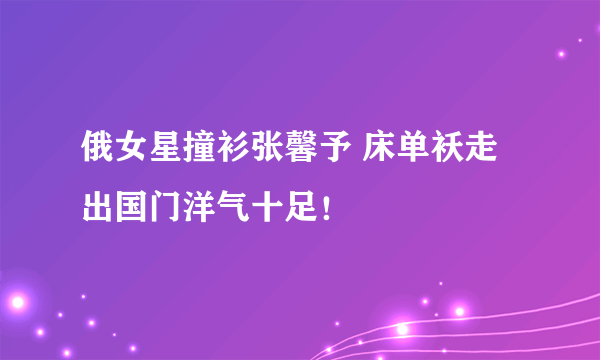 俄女星撞衫张馨予 床单袄走出国门洋气十足！