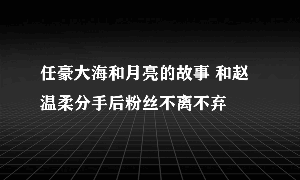 任豪大海和月亮的故事 和赵温柔分手后粉丝不离不弃