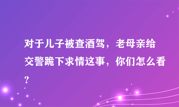 对于儿子被查酒驾，老母亲给交警跪下求情这事，你们怎么看？