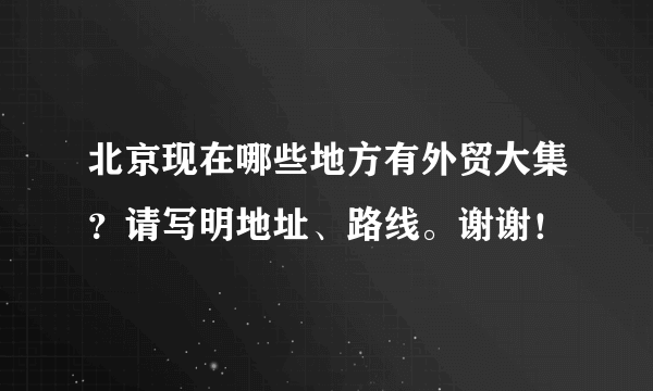 北京现在哪些地方有外贸大集？请写明地址、路线。谢谢！