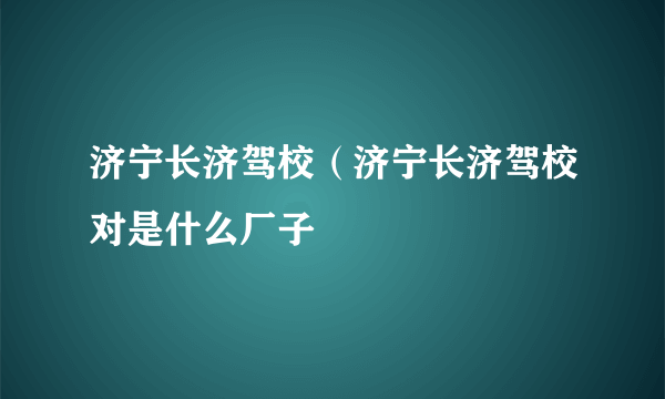 济宁长济驾校（济宁长济驾校对是什么厂子