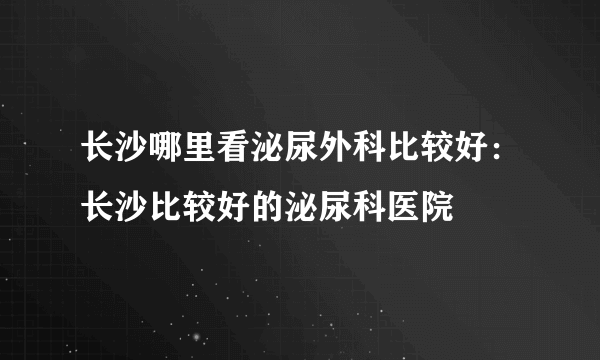 长沙哪里看泌尿外科比较好：长沙比较好的泌尿科医院